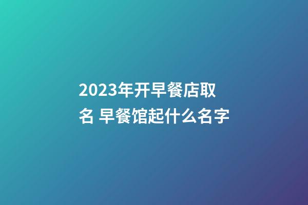 2023年开早餐店取名 早餐馆起什么名字-第1张-店铺起名-玄机派